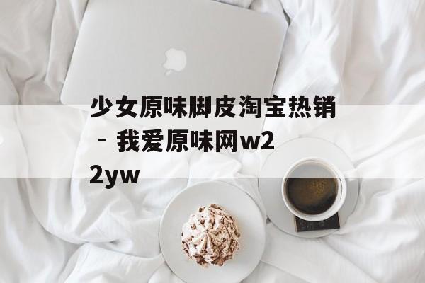 少女原味脚皮淘宝热销 - 我爱原味网w22yw