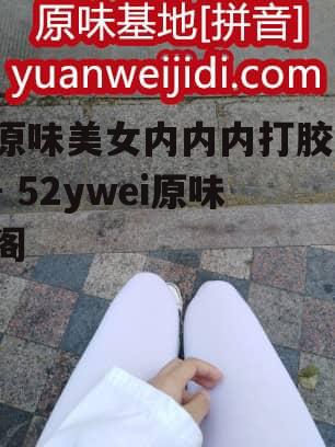 原味美女内内内打胶 - 52ywei原味阁